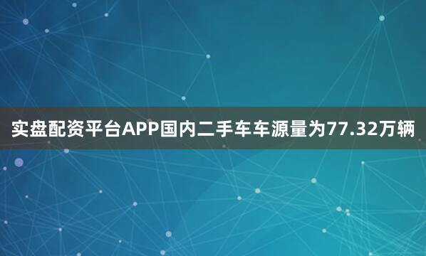 实盘配资平台APP国内二手车车源量为77.32万辆