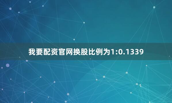 我要配资官网换股比例为1:0.1339