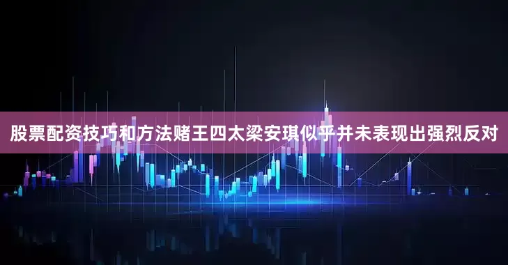 股票配资技巧和方法赌王四太梁安琪似乎并未表现出强烈反对
