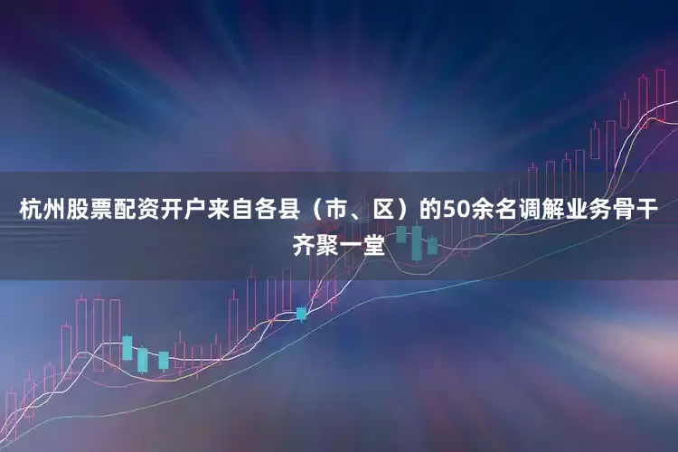 杭州股票配资开户来自各县（市、区）的50余名调解业务骨干齐聚一堂