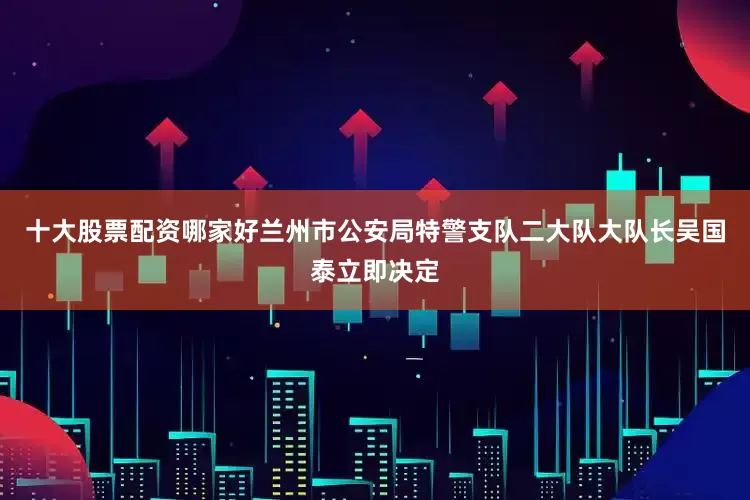 十大股票配资哪家好兰州市公安局特警支队二大队大队长吴国泰立即决定
