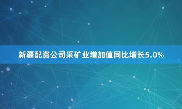 新疆配资公司采矿业增加值同比增长5.0%