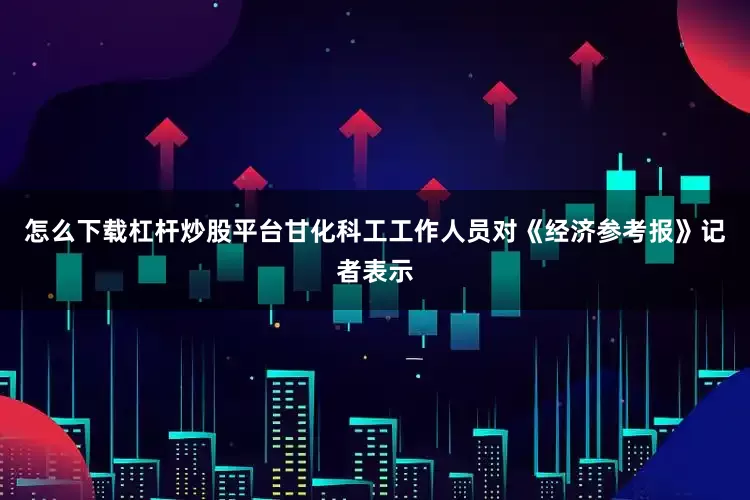 怎么下载杠杆炒股平台甘化科工工作人员对《经济参考报》记者表示