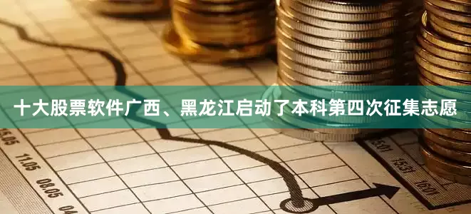 十大股票软件广西、黑龙江启动了本科第四次征集志愿